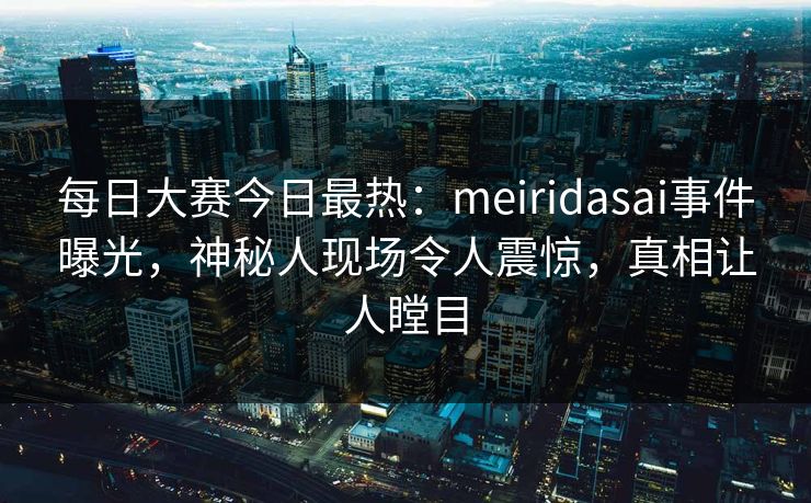 每日大赛今日最热：meiridasai事件曝光，神秘人现场令人震惊，真相让人瞠目