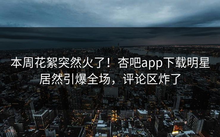 本周花絮突然火了！杏吧app下载明星居然引爆全场，评论区炸了