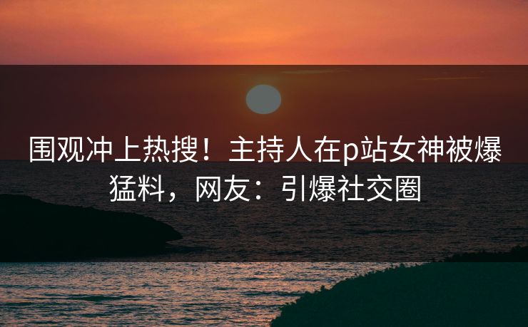 围观冲上热搜！主持人在p站女神被爆猛料，网友：引爆社交圈