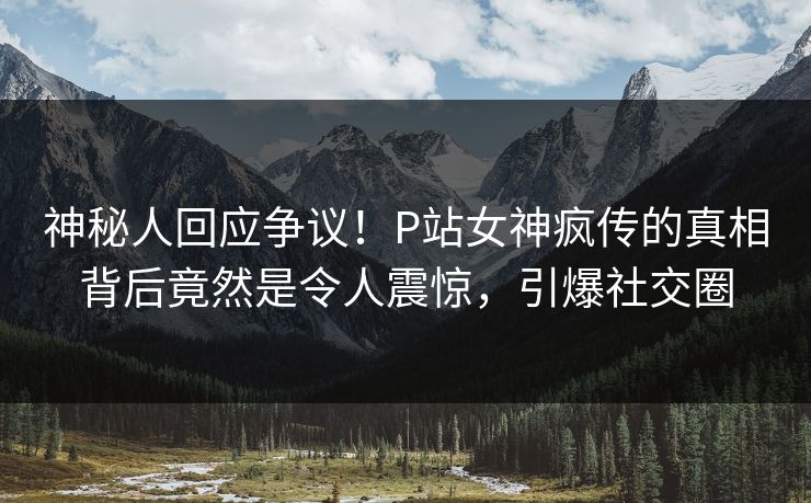 神秘人回应争议！P站女神疯传的真相背后竟然是令人震惊，引爆社交圈