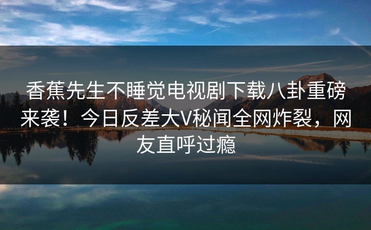 香蕉先生不睡觉电视剧下载八卦重磅来袭！今日反差大V秘闻全网炸裂，网友直呼过瘾