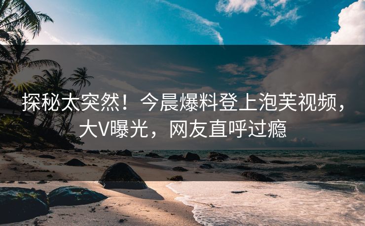 探秘太突然！今晨爆料登上泡芙视频，大V曝光，网友直呼过瘾