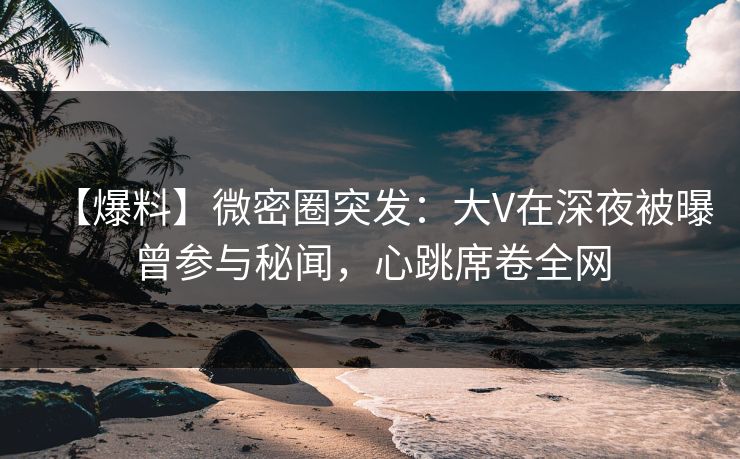 【爆料】微密圈突发：大V在深夜被曝曾参与秘闻，心跳席卷全网