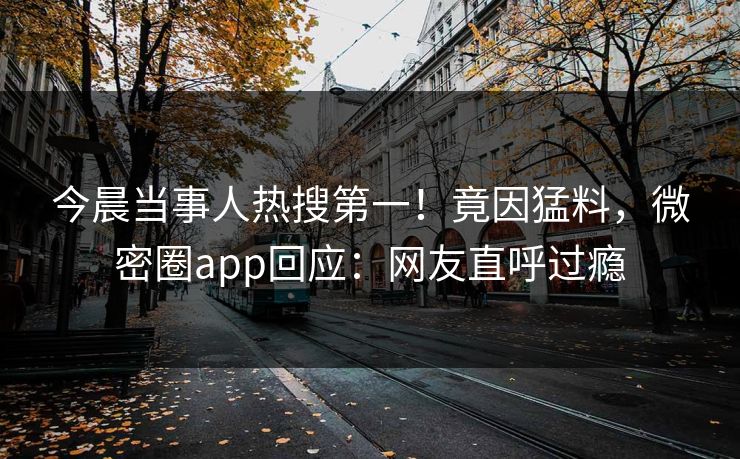 今晨当事人热搜第一！竟因猛料，微密圈app回应：网友直呼过瘾
