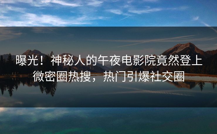 曝光！神秘人的午夜电影院竟然登上微密圈热搜，热门引爆社交圈