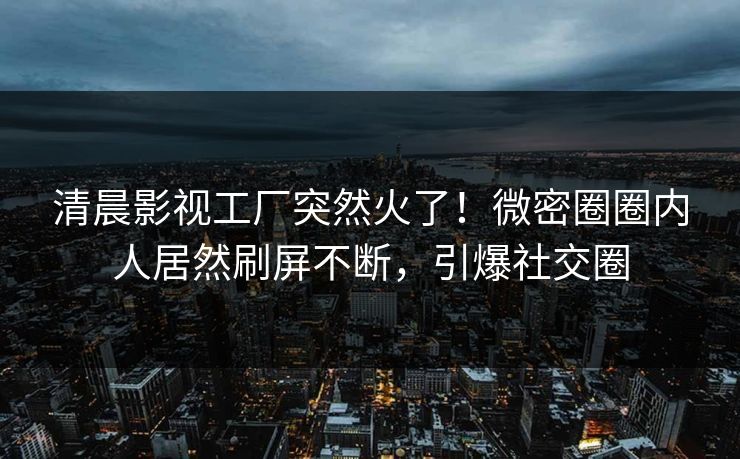 清晨影视工厂突然火了！微密圈圈内人居然刷屏不断，引爆社交圈
