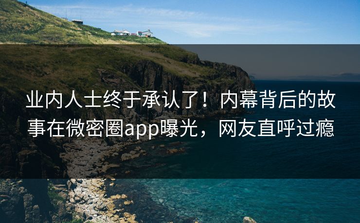 业内人士终于承认了！内幕背后的故事在微密圈app曝光，网友直呼过瘾