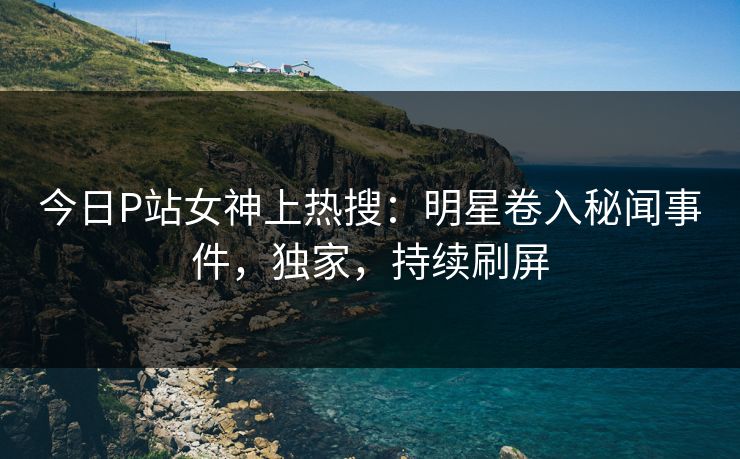 今日P站女神上热搜：明星卷入秘闻事件，独家，持续刷屏