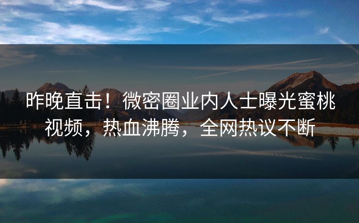 昨晚直击！微密圈业内人士曝光蜜桃视频，热血沸腾，全网热议不断