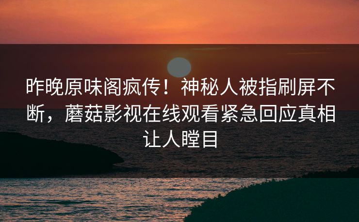 昨晚原味阁疯传！神秘人被指刷屏不断，蘑菇影视在线观看紧急回应真相让人瞠目