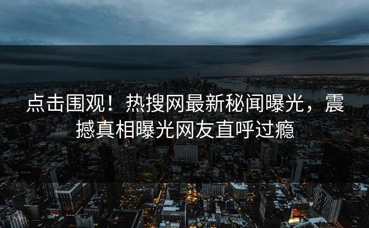 点击围观！热搜网最新秘闻曝光，震撼真相曝光网友直呼过瘾
