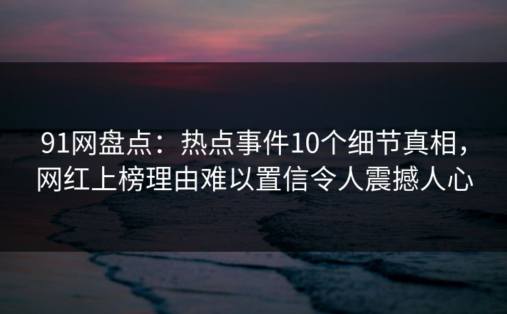 91网盘点：热点事件10个细节真相，网红上榜理由难以置信令人震撼人心