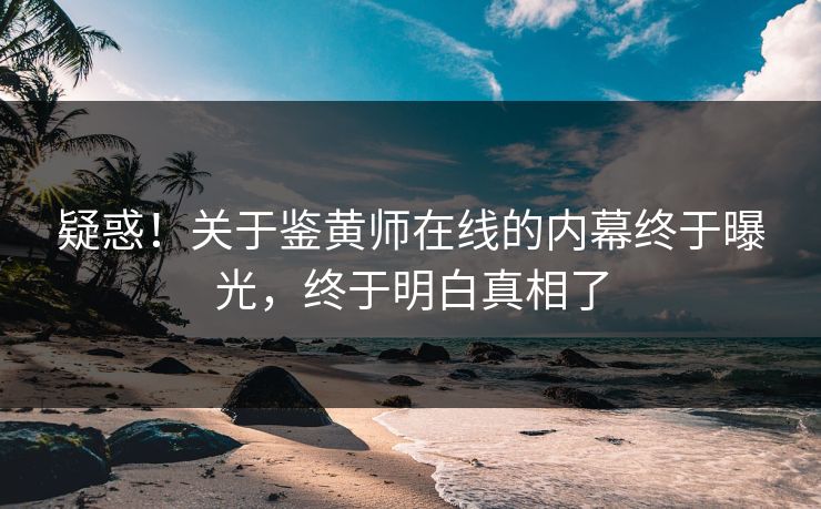 疑惑！关于鉴黄师在线的内幕终于曝光，终于明白真相了
