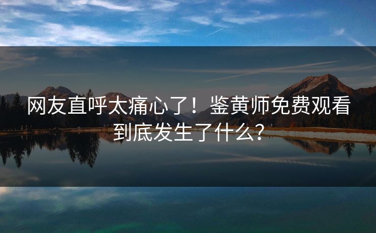 网友直呼太痛心了！鉴黄师免费观看到底发生了什么？