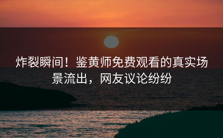 炸裂瞬间！鉴黄师免费观看的真实场景流出，网友议论纷纷