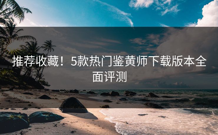 推荐收藏！5款热门鉴黄师下载版本全面评测