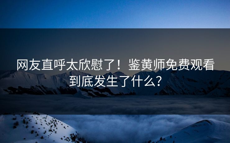 网友直呼太欣慰了！鉴黄师免费观看到底发生了什么？