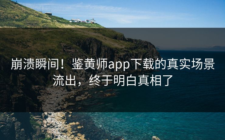 崩溃瞬间！鉴黄师app下载的真实场景流出，终于明白真相了