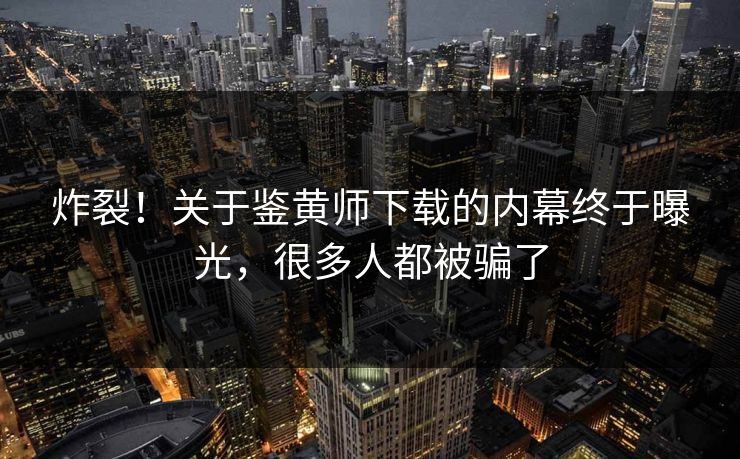 炸裂！关于鉴黄师下载的内幕终于曝光，很多人都被骗了