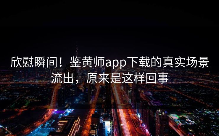 欣慰瞬间！鉴黄师app下载的真实场景流出，原来是这样回事