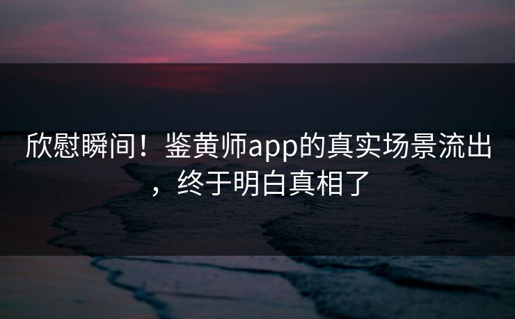 欣慰瞬间！鉴黄师app的真实场景流出，终于明白真相了