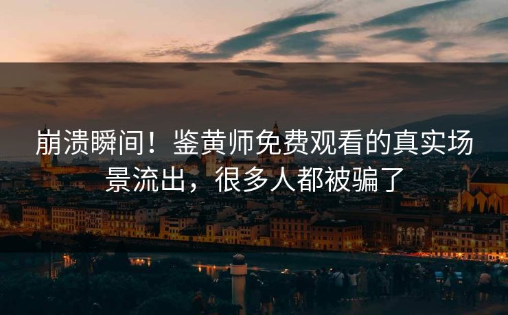 崩溃瞬间！鉴黄师免费观看的真实场景流出，很多人都被骗了