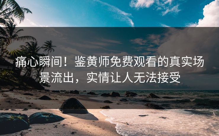 痛心瞬间！鉴黄师免费观看的真实场景流出，实情让人无法接受