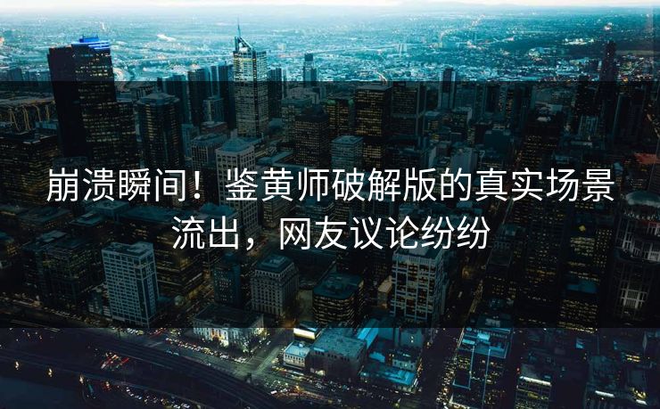 崩溃瞬间！鉴黄师破解版的真实场景流出，网友议论纷纷