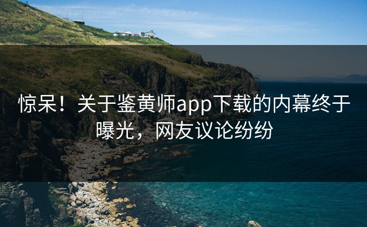 惊呆！关于鉴黄师app下载的内幕终于曝光，网友议论纷纷