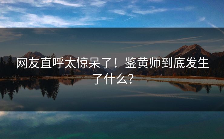 网友直呼太惊呆了！鉴黄师到底发生了什么？