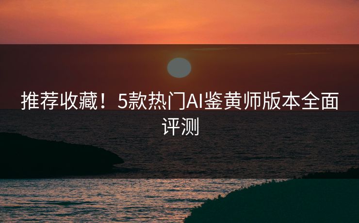推荐收藏！5款热门AI鉴黄师版本全面评测
