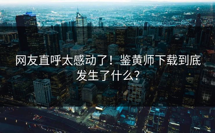 网友直呼太感动了！鉴黄师下载到底发生了什么？