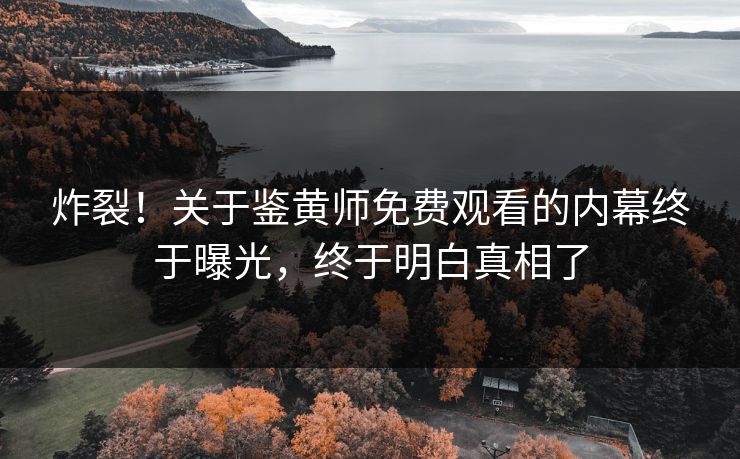 炸裂！关于鉴黄师免费观看的内幕终于曝光，终于明白真相了
