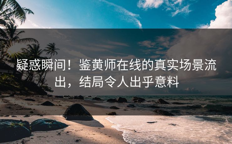 疑惑瞬间！鉴黄师在线的真实场景流出，结局令人出乎意料