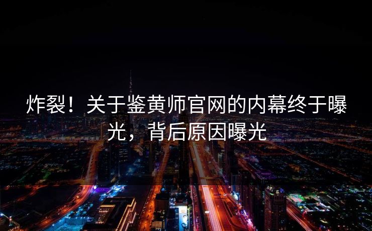 炸裂！关于鉴黄师官网的内幕终于曝光，背后原因曝光