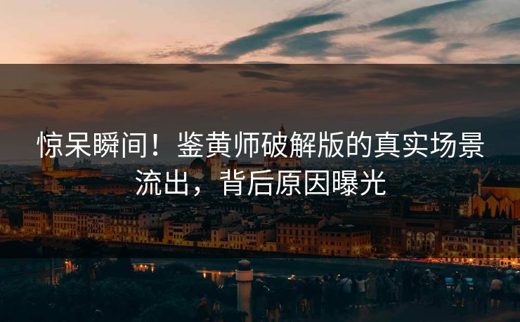 惊呆瞬间！鉴黄师破解版的真实场景流出，背后原因曝光