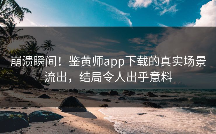 崩溃瞬间！鉴黄师app下载的真实场景流出，结局令人出乎意料