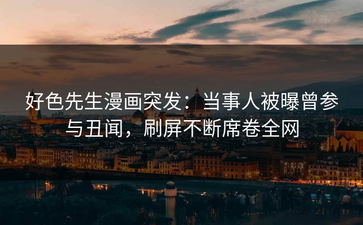 好色先生漫画突发：当事人被曝曾参与丑闻，刷屏不断席卷全网
