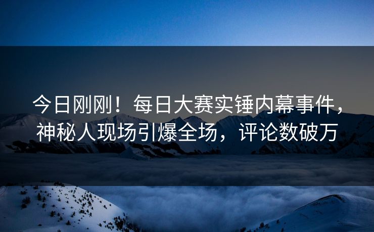 今日刚刚！每日大赛实锤内幕事件，神秘人现场引爆全场，评论数破万