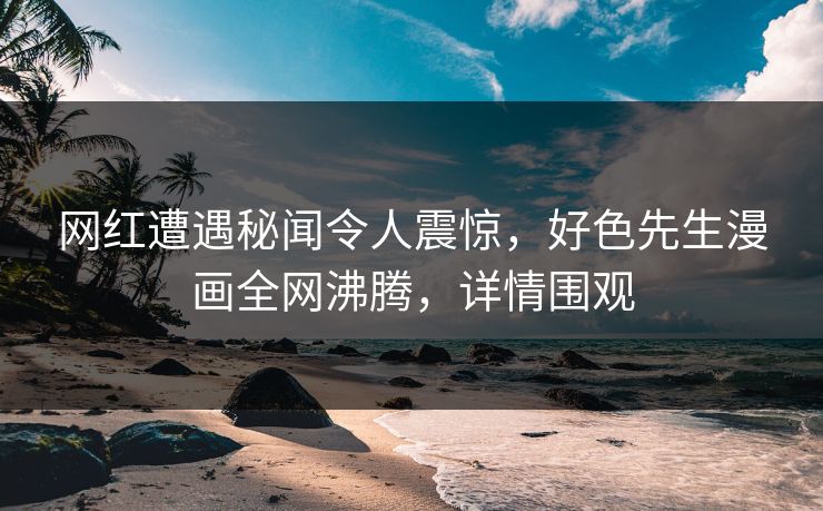 网红遭遇秘闻令人震惊，好色先生漫画全网沸腾，详情围观