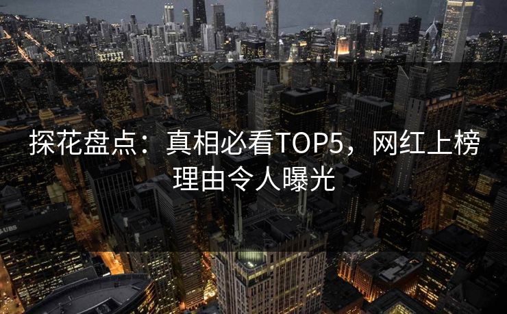 探花盘点：真相必看TOP5，网红上榜理由令人曝光
