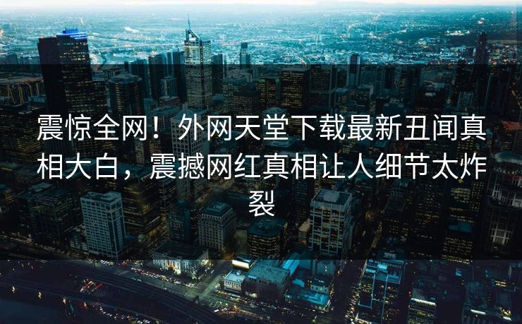 震惊全网！外网天堂下载最新丑闻真相大白，震撼网红真相让人细节太炸裂