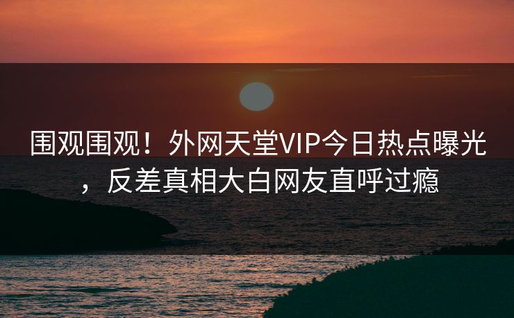 围观围观！外网天堂VIP今日热点曝光，反差真相大白网友直呼过瘾