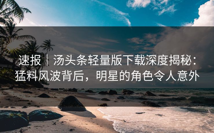 速报｜汤头条轻量版下载深度揭秘：猛料风波背后，明星的角色令人意外