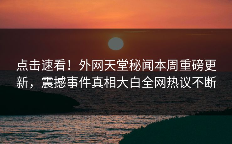 点击速看！外网天堂秘闻本周重磅更新，震撼事件真相大白全网热议不断