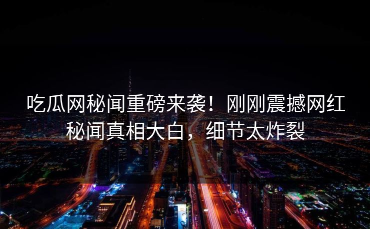 吃瓜网秘闻重磅来袭！刚刚震撼网红秘闻真相大白，细节太炸裂