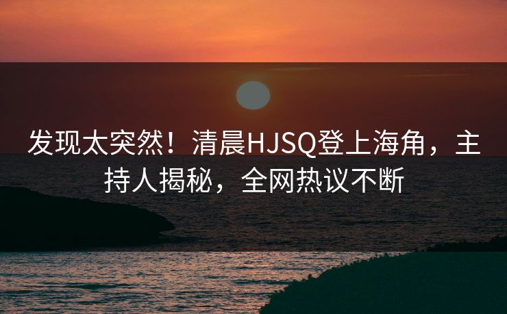 发现太突然！清晨HJSQ登上海角，主持人揭秘，全网热议不断