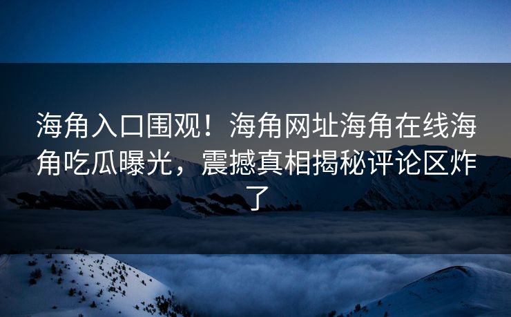 海角入口围观！海角网址海角在线海角吃瓜曝光，震撼真相揭秘评论区炸了