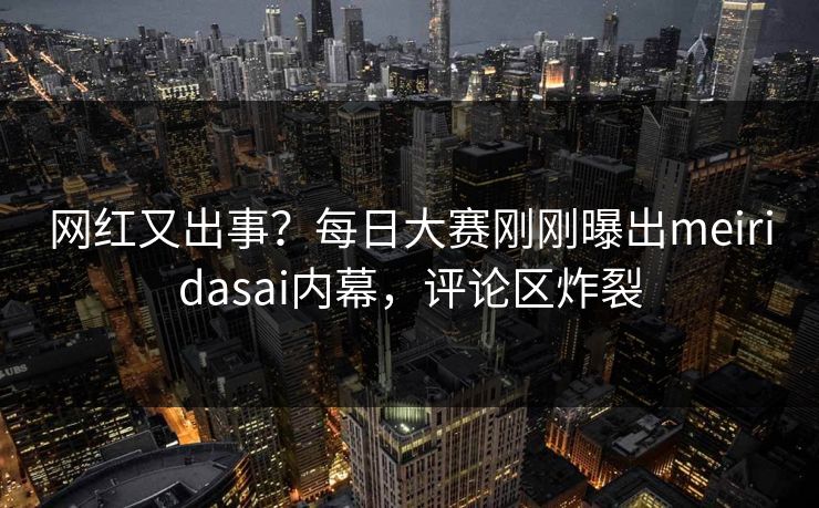 网红又出事？每日大赛刚刚曝出meiridasai内幕，评论区炸裂