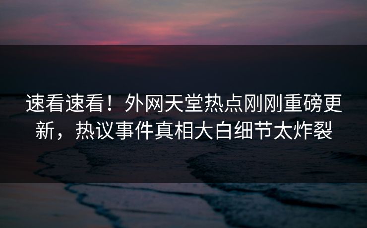 速看速看！外网天堂热点刚刚重磅更新，热议事件真相大白细节太炸裂
